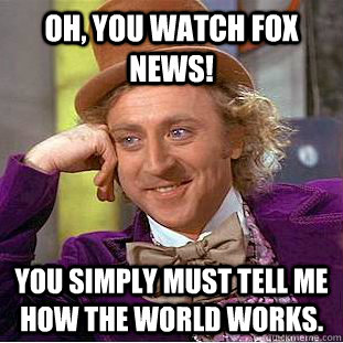 Oh, You watch Fox news! You simply must tell me how the world works.  Creepy Wonka