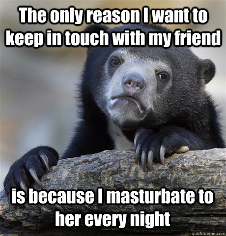 The only reason I want to keep in touch with my friend is because I masturbate to her every night  Confession Bear