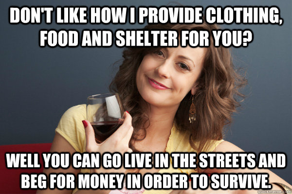 Don't like how I provide clothing, food and shelter for you? Well you can go live in the streets and beg for money in order to survive.  Forever Resentful Mother