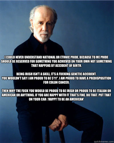 I could never understand national or ethnic pride, because to me Pride should be reserved for something you achieved on your own not something that happens by accident of birth.

Being Irish isn't a skill, it's a fucking genetic accident.
You wouldn't say  George Carlin What Would Jesus Do