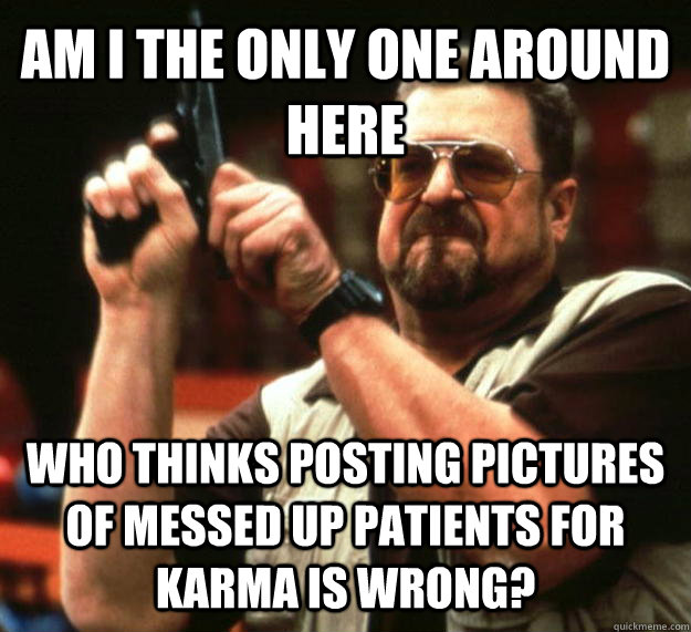 AM I THE ONLY ONE AROUND HERE who thinks posting pictures of messed up patients for Karma is wrong?  Angry Walter