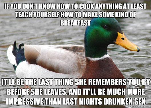 If you don't know how to cook anything at least teach yourself how to make some kind of breakfast It'll be the last thing she remembers you by before she leaves, and it'll be much more impressive than last nights drunken sex  Actual Advice Mallard