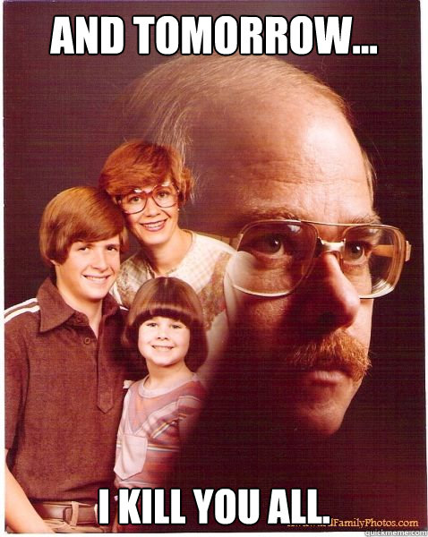 And tomorrow... I kill you all.  Vengeance Dad