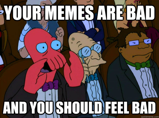 Your memes are bad and you should feel bad  Feel bad zoidberg