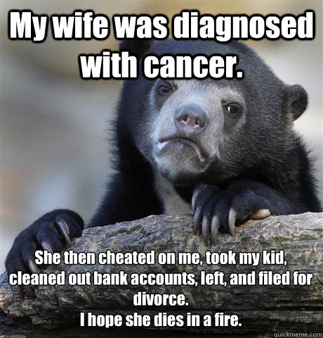 My wife was diagnosed with cancer. She then cheated on me, took my kid, cleaned out bank accounts, left, and filed for divorce. 
I hope she dies in a fire. - My wife was diagnosed with cancer. She then cheated on me, took my kid, cleaned out bank accounts, left, and filed for divorce. 
I hope she dies in a fire.  Misc