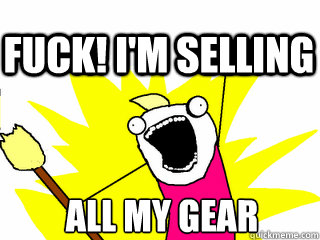 ALL my gear FUck! I'm selling  All The Thigns