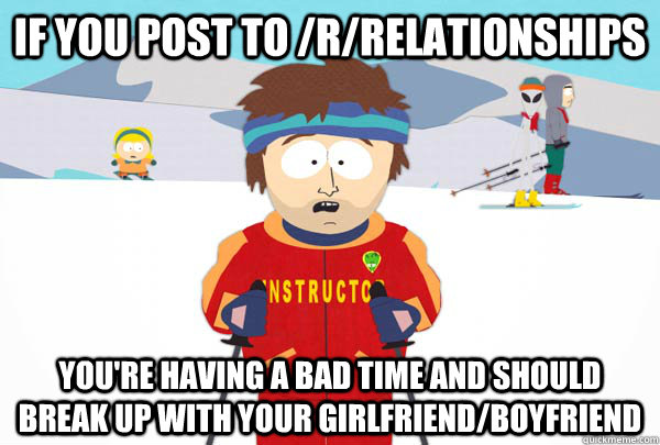 If you post to /r/relationships You're having a bad time and should break up with your girlfriend/boyfriend  Super Cool Ski Instructor