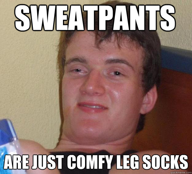 Sweatpants are just comfy leg socks  10 Guy