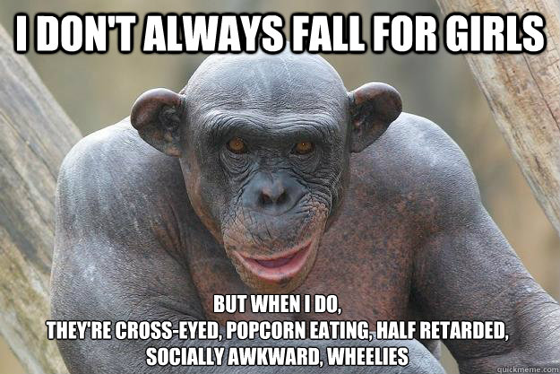 I don't always fall for girls but when I do, 
they're cross-eyed, popcorn eating, half retarded, socially awkward, Wheelies  The Most Interesting Chimp In The World
