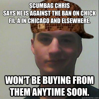 Scumbag Chris
Says he is against the ban on Chick Fil-A in Chicago and elsewhere.
 won't be buying from them anytime soon. - Scumbag Chris
Says he is against the ban on Chick Fil-A in Chicago and elsewhere.
 won't be buying from them anytime soon.  Scumbag Chris