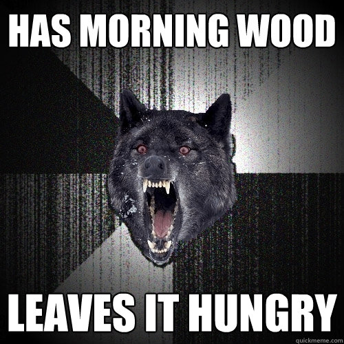 has morning wood leaves it hungry  Insanity Wolf