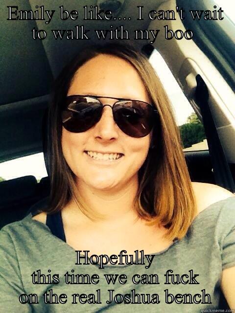 EMILY BE LIKE.... I CAN'T WAIT TO WALK WITH MY BOO  HOPEFULLY THIS TIME WE CAN FUCK ON THE REAL JOSHUA BENCH Misc