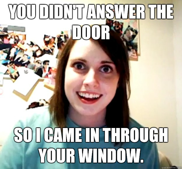 You didn't answer the door So I came in through your window.  Overly Attached Girlfriend