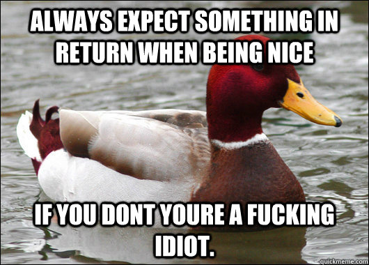 Always expect something in return when being nice If you dont youre a fucking idiot.  Malicious Advice Mallard