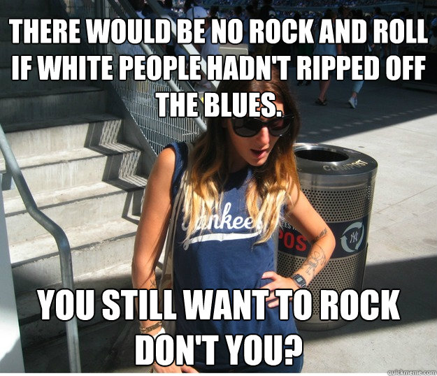 There would be no rock and roll if white people hadn't ripped off the blues.  you still want to rock don't you?  Clueless Hipster White Girl