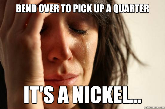 bend over to pick up a quarter it's a nickel...  First World Problems
