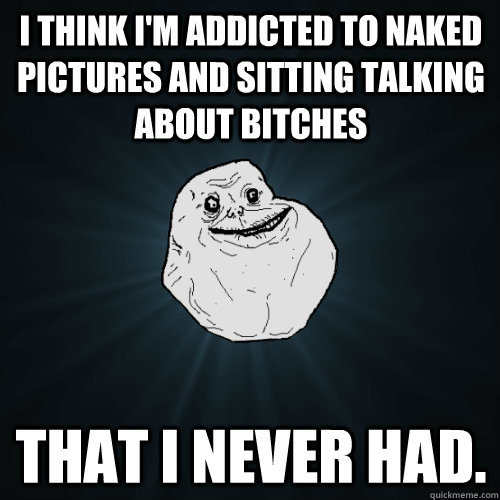 I think i'm addicted to naked pictures and sitting talking about bitches that i never had. - I think i'm addicted to naked pictures and sitting talking about bitches that i never had.  Forever Alone
