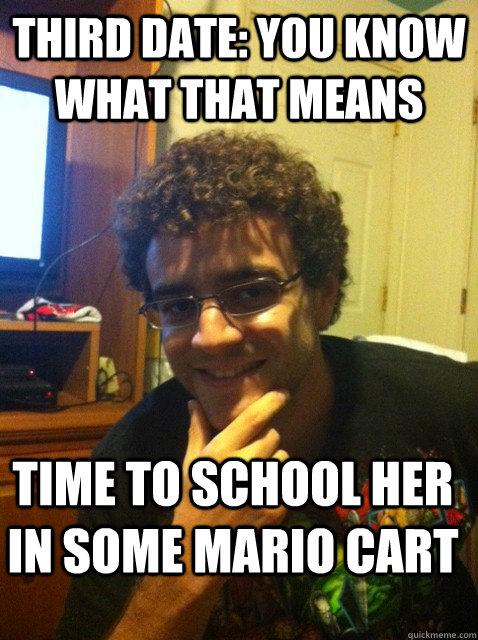 third date: you know what that means time to school her in some mario cart  Over confident nerd