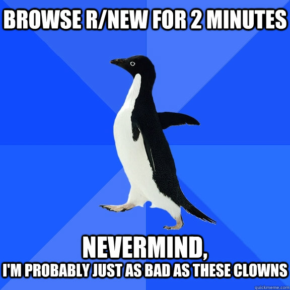 browse r/new for 2 minutes  nevermind, I'm probably just as bad as these clowns  Socially Awkward Penguin