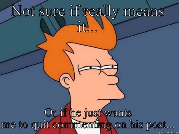 NOT SURE IF REALLY MEANS IT... OR IF HE JUST WANTS ME TO QUIT COMMENTING ON HIS POST... Futurama Fry