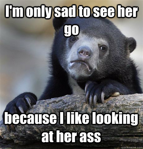 I'm only sad to see her go because I like looking at her ass  Confession Bear