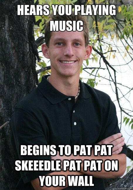 Hears you playing music Begins to pat pat skeeedle pat pat on your wall  Annoying Jon