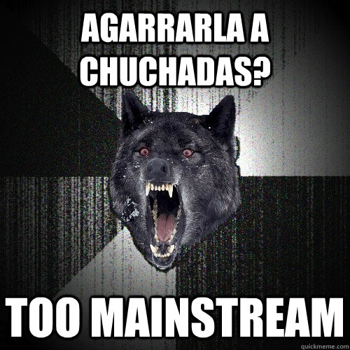aGARRARLA A Chuchadas? Too mainstream  Insanity Wolf