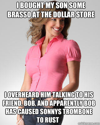 i bought my son some brasso at the dollar store I overheard him talking to his friend, bob, and apparently bob has caused sonnys trombone to rust to rust  Oblivious Suburban Mom