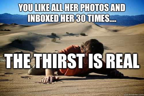 You like all her photos and inboxed her 30 times.... The thirst Is real   