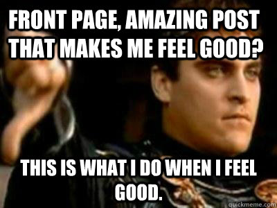 Front page, amazing post that makes me feel good? This is what I do when I feel good.   Downvoting Roman