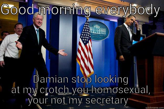 GOOD MORNING EVERYBODY  DAMIAN STOP LOOKING AT MY CROTCH YOU HOMOSEXUAL, YOUR NOT MY SECRETARY   Inappropriate Timing Bill Clinton