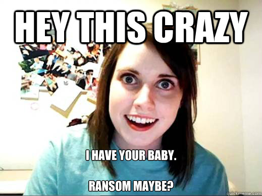 Hey this crazy  I have your baby.

Ransom maybe?  Overly Attatched Girlfriend