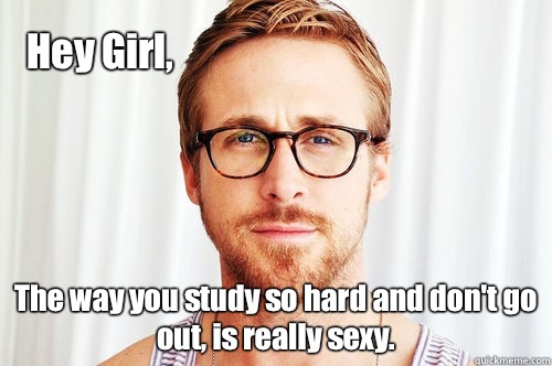 Hey Girl, The way you study so hard and don't go out, is really sexy.   