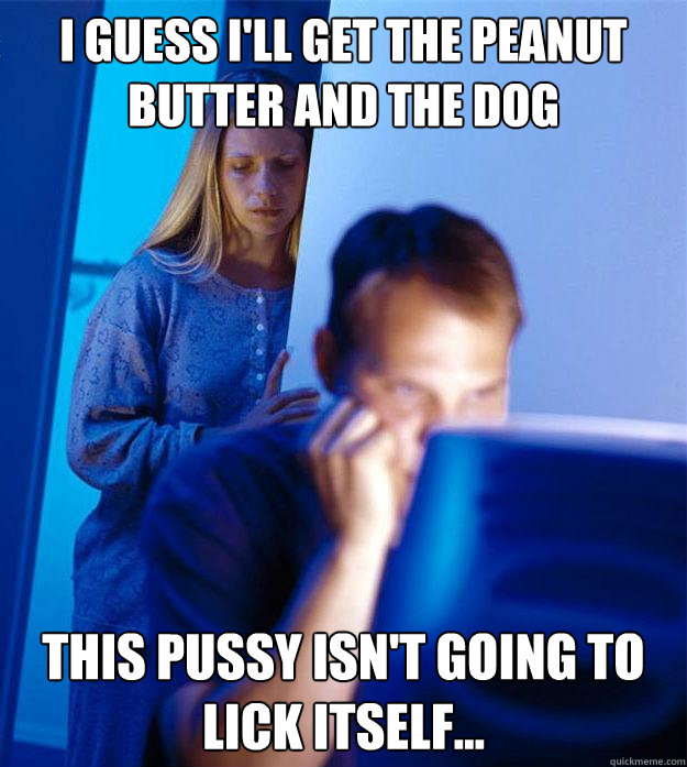 i guess I'll get the peanut butter and the dog this pussy isn't going to lick itself...  Redditors Wife