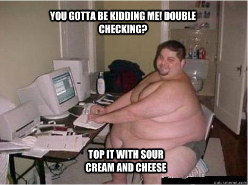 you gotta be kidding me! double checking? top it with sour cream and cheese  The Random Fat Guy