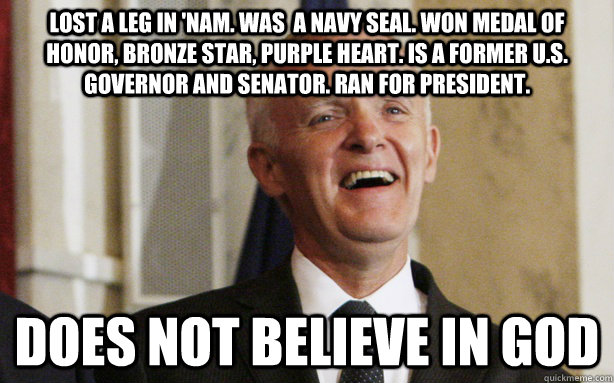 Lost a leg in 'nam. Was  a navy SEAL. Won Medal of honor, bronze star, purple heart. Is a former U.S. governor and senator. Ran for president.  does not believe in god  