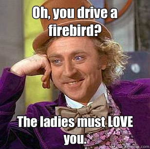 Oh, you drive a firebird? The ladies must LOVE you.  Condescending Wonka