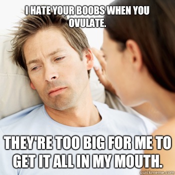 I hate your boobs when you ovulate. They're too big for me to get it all in my mouth.  Fortunate Boyfriend Problems