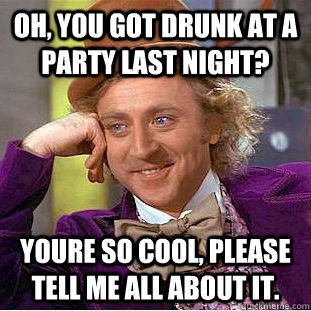 Oh, you got drunk at a party last night? youre so cool, please tell me all about it.  Condescending Wonka