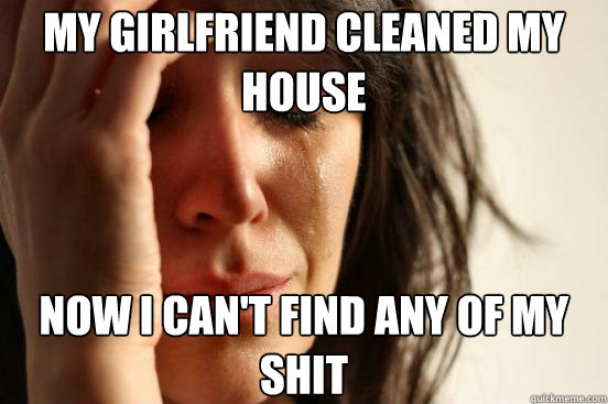 My girlfriend cleaned my house now i can't find any of my shit - My girlfriend cleaned my house now i can't find any of my shit  First World Problems