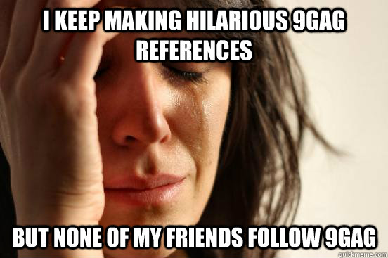 i keep making hilarious 9gag references but none of my friends follow 9gag  First World Problems