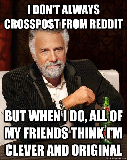 I don't always crosspost from reddit but when I do, all of my friends think I'm clever and original  The Most Interesting Man In The World