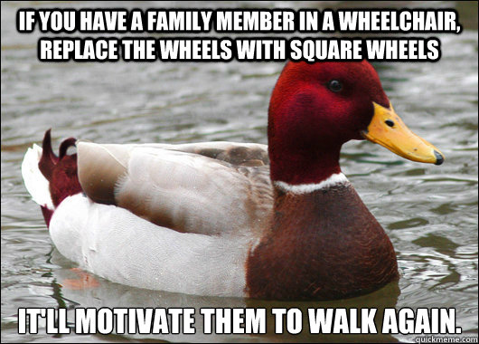 If you have a family member in a wheelchair, replace the wheels with square wheels It'll motivate them to walk again.  Malicious Advice Mallard