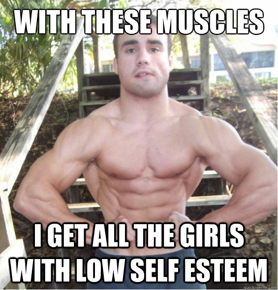 with these muscles i get all the girls with low self esteem   