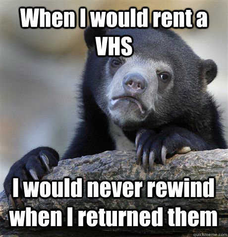 When I would rent a VHS I would never rewind when I returned them  Confession Bear