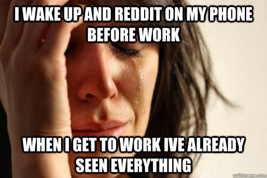 I WAKE UP AND REDDIT ON MY PHONE BEFORE WORK WHEN I GET TO WORK IVE ALREADY SEEN EVERYTHING  First World Problems