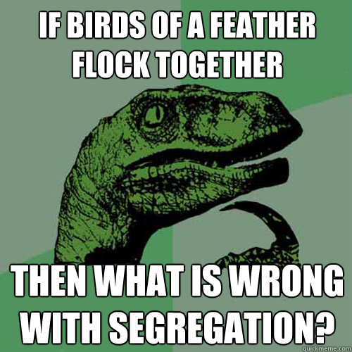 If Birds of a feather flock together Then what is wrong with segregation? - If Birds of a feather flock together Then what is wrong with segregation?  Philosoraptor