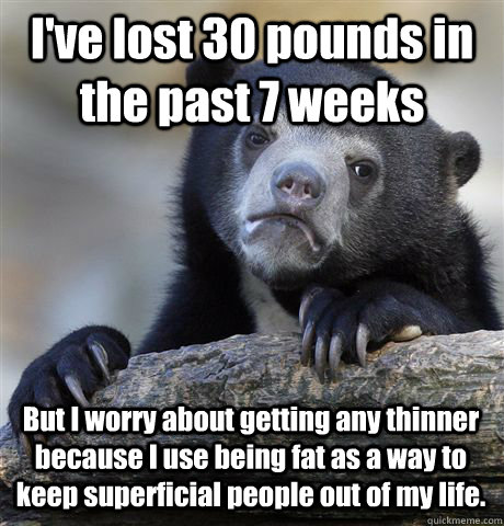 I've lost 30 pounds in the past 7 weeks But I worry about getting any thinner because I use being fat as a way to keep superficial people out of my life.  Confession Bear