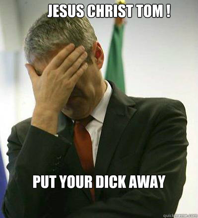 JESUS CHRIST TOM ! PUT YOUR DICK AWAY  Prime Minister Facepalmer