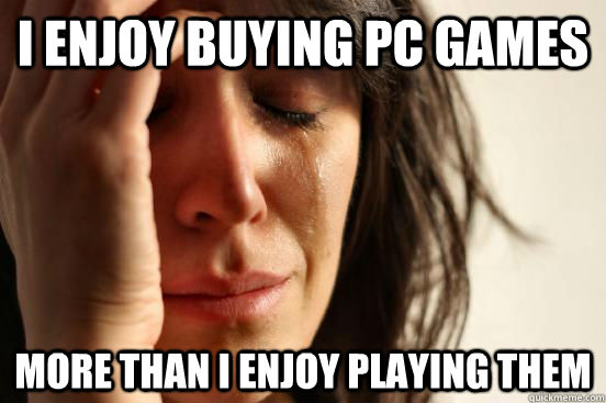 I enjoy buying pc games more than i enjoy playing them  First World Problems